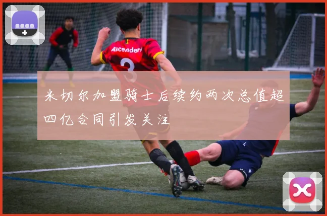 米切尔加盟骑士后续约两次总值超四亿合同引发关注