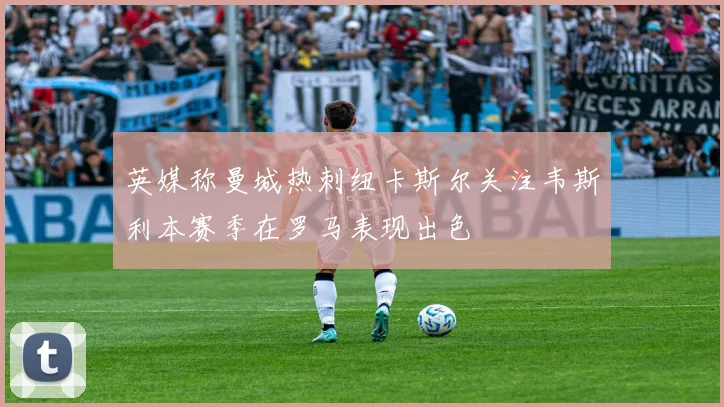 英媒称曼城热刺纽卡斯尔关注韦斯利本赛季在罗马表现出色
