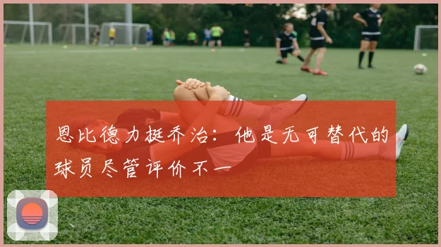 恩比德力挺乔治：他是无可替代的球员尽管评价不一