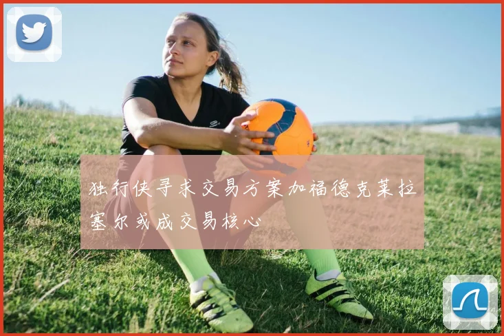 独行侠寻求交易方案加福德克莱拉塞尔或成交易核心