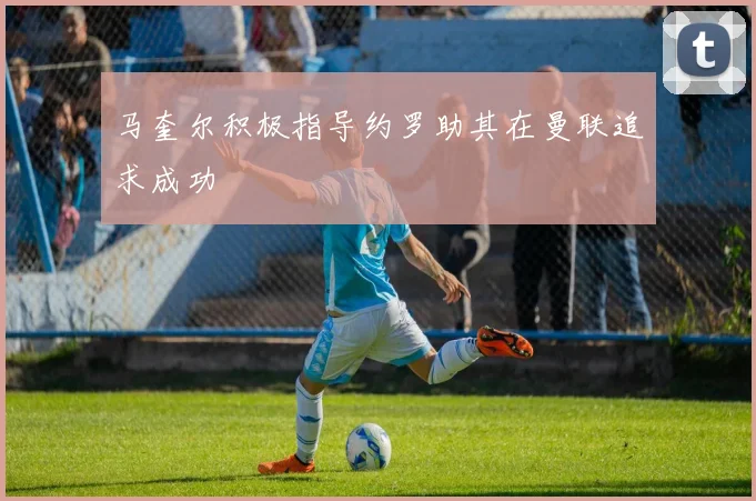 马奎尔积极指导约罗助其在曼联追求成功