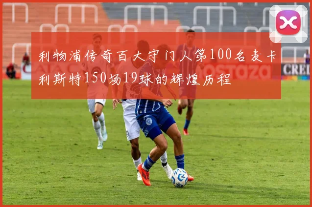 利物浦传奇百大守门人第100名麦卡利斯特150场19球的辉煌历程