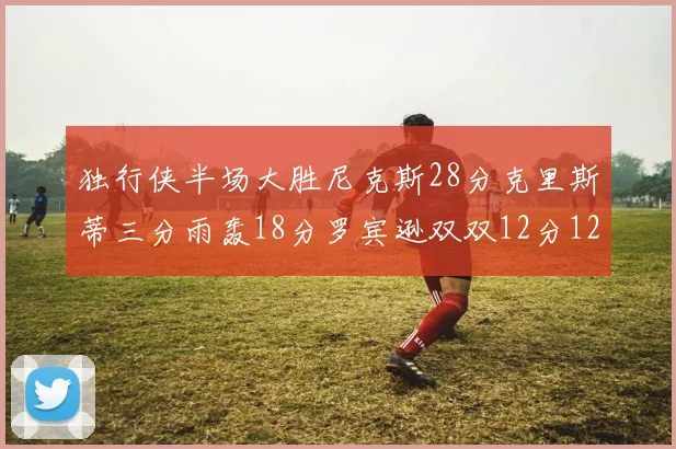 独行侠半场大胜尼克斯28分克里斯蒂三分雨轰18分罗宾逊双双12分12篮板表现出色