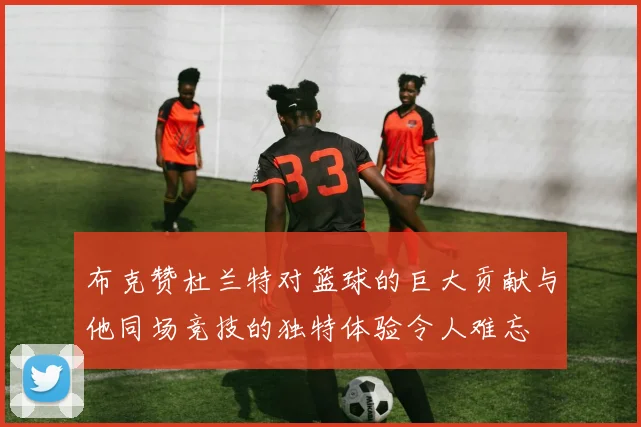 布克赞杜兰特对篮球的巨大贡献与他同场竞技的独特体验令人难忘