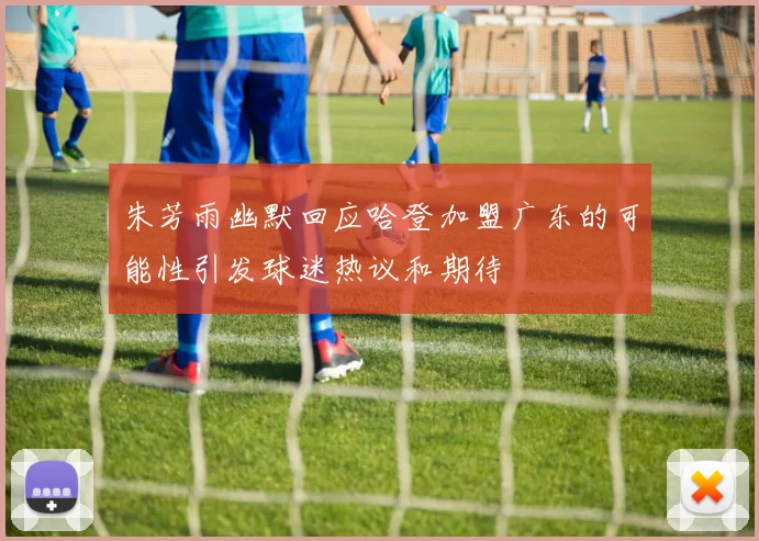 朱芳雨幽默回应哈登加盟广东的可能性引发球迷热议和期待