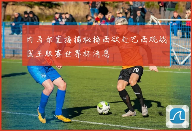 内马尔直播揭秘梅西欲赴巴西观战国王联赛世界杯消息