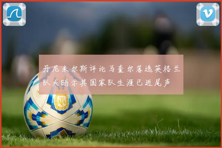 丹尼米尔斯评论马奎尔落选英格兰队或暗示其国家队生涯已近尾声